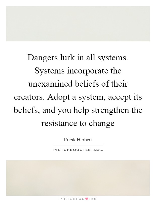 Dangers lurk in all systems. Systems incorporate the unexamined beliefs of their creators. Adopt a system, accept its beliefs, and you help strengthen the resistance to change Picture Quote #1