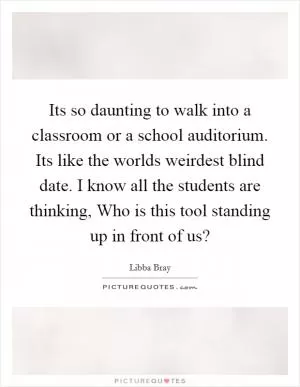 Its so daunting to walk into a classroom or a school auditorium. Its like the worlds weirdest blind date. I know all the students are thinking, Who is this tool standing up in front of us? Picture Quote #1