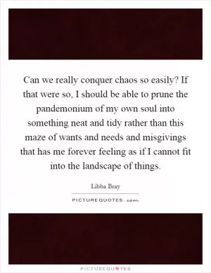 Can we really conquer chaos so easily? If that were so, I should be able to prune the pandemonium of my own soul into something neat and tidy rather than this maze of wants and needs and misgivings that has me forever feeling as if I cannot fit into the landscape of things Picture Quote #1