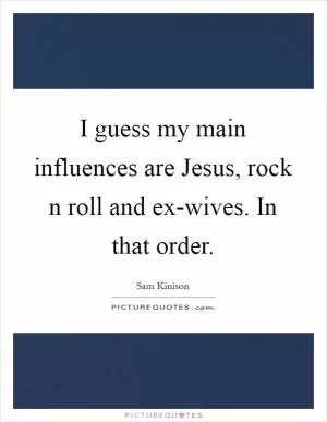 I guess my main influences are Jesus, rock n roll and ex-wives. In that order Picture Quote #1