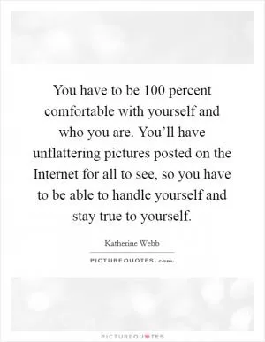 You have to be 100 percent comfortable with yourself and who you are. You’ll have unflattering pictures posted on the Internet for all to see, so you have to be able to handle yourself and stay true to yourself Picture Quote #1