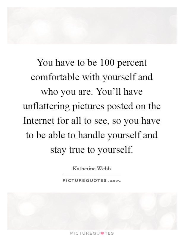 You have to be 100 percent comfortable with yourself and who you are. You'll have unflattering pictures posted on the Internet for all to see, so you have to be able to handle yourself and stay true to yourself Picture Quote #1