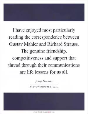 I have enjoyed most particularly reading the correspondence between Gustav Mahler and Richard Strauss. The genuine friendship, competitiveness and support that thread through their communications are life lessons for us all Picture Quote #1