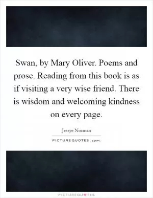 Swan, by Mary Oliver. Poems and prose. Reading from this book is as if visiting a very wise friend. There is wisdom and welcoming kindness on every page Picture Quote #1