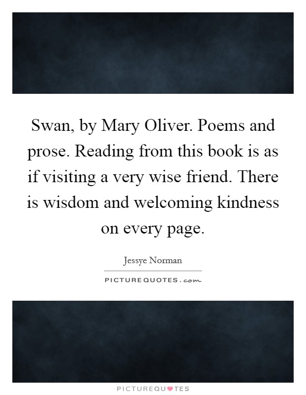 Swan, by Mary Oliver. Poems and prose. Reading from this book is as if visiting a very wise friend. There is wisdom and welcoming kindness on every page Picture Quote #1