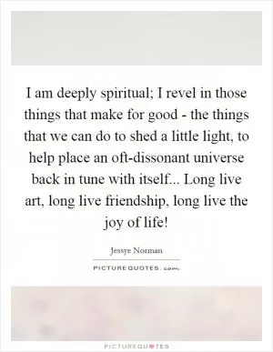 I am deeply spiritual; I revel in those things that make for good - the things that we can do to shed a little light, to help place an oft-dissonant universe back in tune with itself... Long live art, long live friendship, long live the joy of life! Picture Quote #1