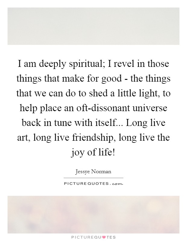 I am deeply spiritual; I revel in those things that make for good - the things that we can do to shed a little light, to help place an oft-dissonant universe back in tune with itself... Long live art, long live friendship, long live the joy of life! Picture Quote #1