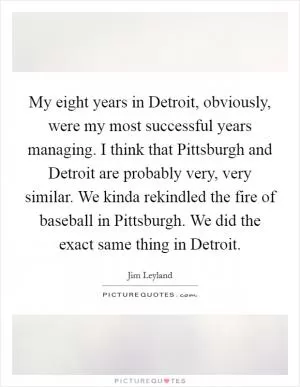 My eight years in Detroit, obviously, were my most successful years managing. I think that Pittsburgh and Detroit are probably very, very similar. We kinda rekindled the fire of baseball in Pittsburgh. We did the exact same thing in Detroit Picture Quote #1
