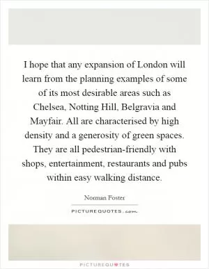 I hope that any expansion of London will learn from the planning examples of some of its most desirable areas such as Chelsea, Notting Hill, Belgravia and Mayfair. All are characterised by high density and a generosity of green spaces. They are all pedestrian-friendly with shops, entertainment, restaurants and pubs within easy walking distance Picture Quote #1
