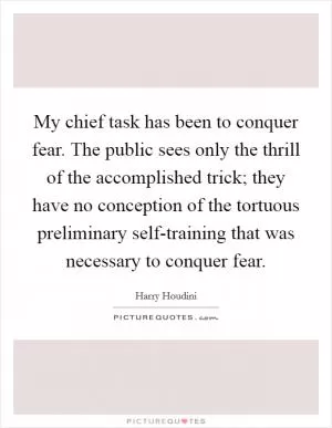 My chief task has been to conquer fear. The public sees only the thrill of the accomplished trick; they have no conception of the tortuous preliminary self-training that was necessary to conquer fear Picture Quote #1