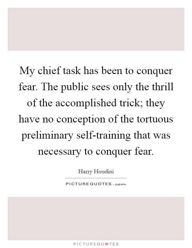 My chief task has been to conquer fear. The public sees only the thrill of the accomplished trick; they have no conception of the tortuous preliminary self-training that was necessary to conquer fear Picture Quote #1