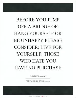 BEFORE YOU JUMP OFF A BRIDGE OR HANG YOURSELF OR BE UNHAPPY PLEASE CONSIDER: LIVE FOR YOURSELF; THOSE WHO HATE YOU HAVE NO PURCHASE Picture Quote #1