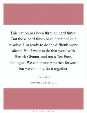 This nation has been through hard times. But those hard times have hardened our resolve. I’m ready to do the difficult work ahead. But I want to do that work with Barack Obama, and not a Tea Party ideologue. We can move America forward, but we can only do it together Picture Quote #1