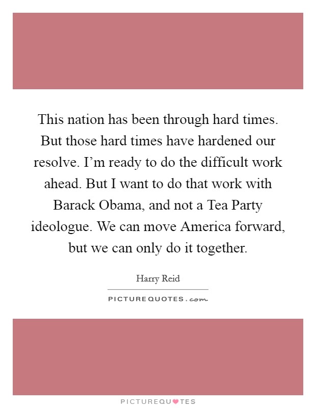 This nation has been through hard times. But those hard times have hardened our resolve. I'm ready to do the difficult work ahead. But I want to do that work with Barack Obama, and not a Tea Party ideologue. We can move America forward, but we can only do it together Picture Quote #1