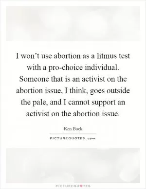 I won’t use abortion as a litmus test with a pro-choice individual. Someone that is an activist on the abortion issue, I think, goes outside the pale, and I cannot support an activist on the abortion issue Picture Quote #1