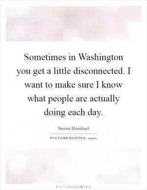 Sometimes in Washington you get a little disconnected. I want to make sure I know what people are actually doing each day Picture Quote #1