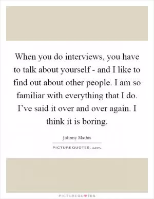 When you do interviews, you have to talk about yourself - and I like to find out about other people. I am so familiar with everything that I do. I’ve said it over and over again. I think it is boring Picture Quote #1
