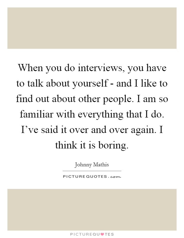 When you do interviews, you have to talk about yourself - and I like to find out about other people. I am so familiar with everything that I do. I've said it over and over again. I think it is boring Picture Quote #1