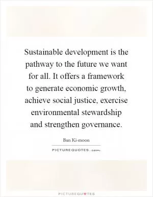 Sustainable development is the pathway to the future we want for all. It offers a framework to generate economic growth, achieve social justice, exercise environmental stewardship and strengthen governance Picture Quote #1