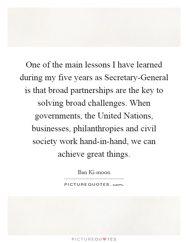 One of the main lessons I have learned during my five years as Secretary-General is that broad partnerships are the key to solving broad challenges. When governments, the United Nations, businesses, philanthropies and civil society work hand-in-hand, we can achieve great things Picture Quote #1