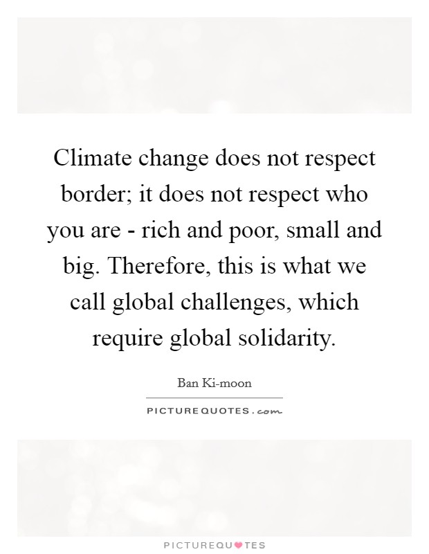 Climate change does not respect border; it does not respect who you are - rich and poor, small and big. Therefore, this is what we call global challenges, which require global solidarity Picture Quote #1