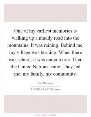 One of my earliest memories is walking up a muddy road into the mountains. It was raining. Behind me, my village was burning. When there was school, it was under a tree. Then the United Nations came. They fed me, my family, my community Picture Quote #1