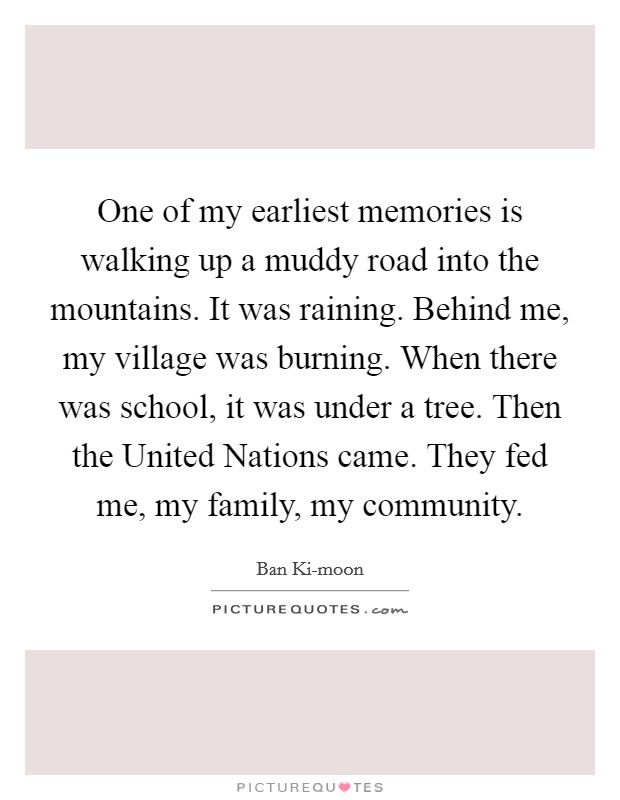One of my earliest memories is walking up a muddy road into the mountains. It was raining. Behind me, my village was burning. When there was school, it was under a tree. Then the United Nations came. They fed me, my family, my community Picture Quote #1