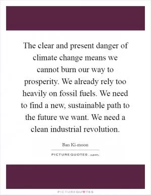 The clear and present danger of climate change means we cannot burn our way to prosperity. We already rely too heavily on fossil fuels. We need to find a new, sustainable path to the future we want. We need a clean industrial revolution Picture Quote #1