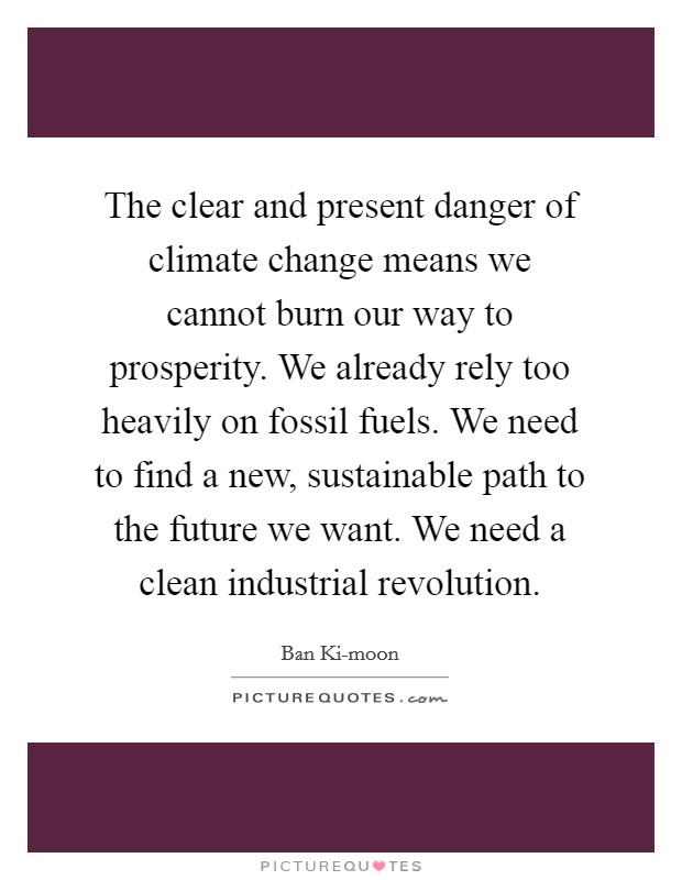 The clear and present danger of climate change means we cannot burn our way to prosperity. We already rely too heavily on fossil fuels. We need to find a new, sustainable path to the future we want. We need a clean industrial revolution Picture Quote #1