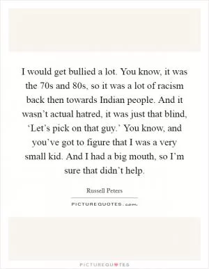 I would get bullied a lot. You know, it was the  70s and  80s, so it was a lot of racism back then towards Indian people. And it wasn’t actual hatred, it was just that blind, ‘Let’s pick on that guy.’ You know, and you’ve got to figure that I was a very small kid. And I had a big mouth, so I’m sure that didn’t help Picture Quote #1