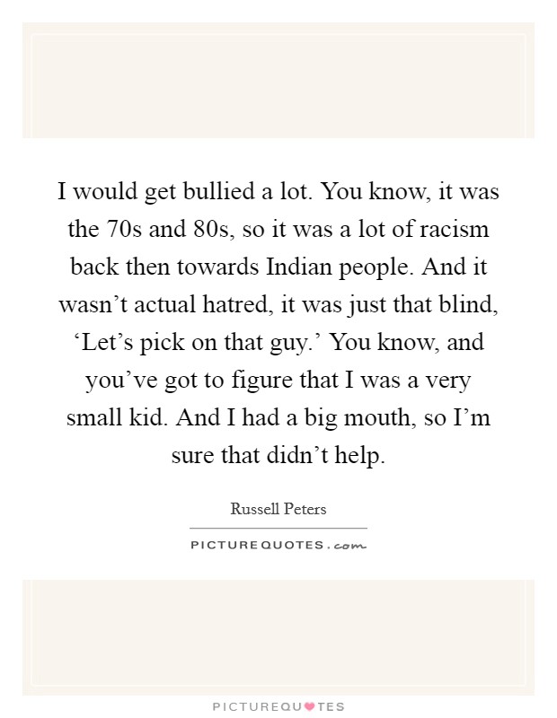 I would get bullied a lot. You know, it was the  70s and  80s, so it was a lot of racism back then towards Indian people. And it wasn't actual hatred, it was just that blind, ‘Let's pick on that guy.' You know, and you've got to figure that I was a very small kid. And I had a big mouth, so I'm sure that didn't help Picture Quote #1