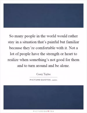 So many people in the world would rather stay in a situation that’s painful but familiar because they’re comfortable with it. Not a lot of people have the strength or heart to realize when something’s not good for them and to turn around and be alone Picture Quote #1