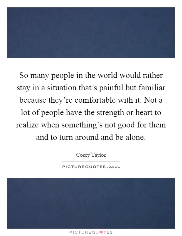 So many people in the world would rather stay in a situation that's painful but familiar because they're comfortable with it. Not a lot of people have the strength or heart to realize when something's not good for them and to turn around and be alone Picture Quote #1