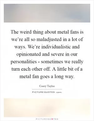 The weird thing about metal fans is we’re all so maladjusted in a lot of ways. We’re individualistic and opinionated and severe in our personalities - sometimes we really turn each other off. A little bit of a metal fan goes a long way Picture Quote #1