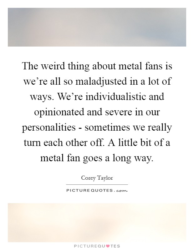 The weird thing about metal fans is we're all so maladjusted in a lot of ways. We're individualistic and opinionated and severe in our personalities - sometimes we really turn each other off. A little bit of a metal fan goes a long way Picture Quote #1