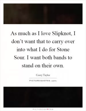 As much as I love Slipknot, I don’t want that to carry over into what I do for Stone Sour. I want both bands to stand on their own Picture Quote #1