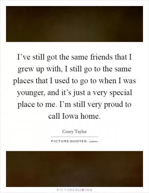 I’ve still got the same friends that I grew up with, I still go to the same places that I used to go to when I was younger, and it’s just a very special place to me. I’m still very proud to call Iowa home Picture Quote #1