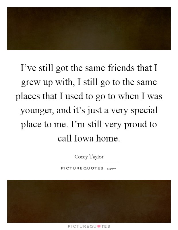 I've still got the same friends that I grew up with, I still go to the same places that I used to go to when I was younger, and it's just a very special place to me. I'm still very proud to call Iowa home Picture Quote #1