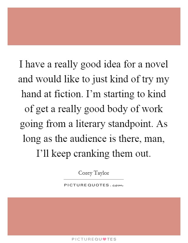 I have a really good idea for a novel and would like to just kind of try my hand at fiction. I'm starting to kind of get a really good body of work going from a literary standpoint. As long as the audience is there, man, I'll keep cranking them out Picture Quote #1