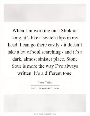When I’m working on a Slipknot song, it’s like a switch flips in my head. I can go there easily - it doesn’t take a lot of soul searching - and it’s a dark, almost sinister place. Stone Sour is more the way I’ve always written. It’s a different tone Picture Quote #1