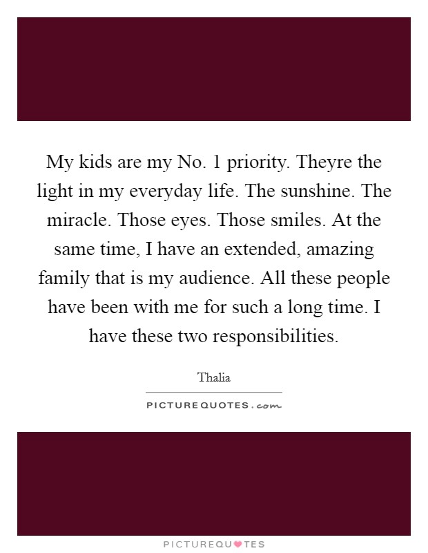 My kids are my No. 1 priority. Theyre the light in my everyday life. The sunshine. The miracle. Those eyes. Those smiles. At the same time, I have an extended, amazing family that is my audience. All these people have been with me for such a long time. I have these two responsibilities Picture Quote #1