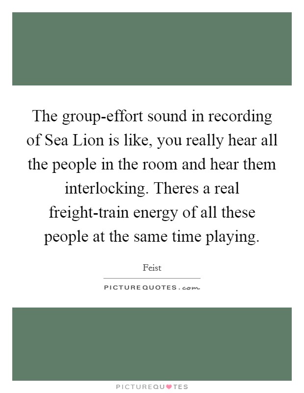 The group-effort sound in recording of Sea Lion is like, you really hear all the people in the room and hear them interlocking. Theres a real freight-train energy of all these people at the same time playing Picture Quote #1