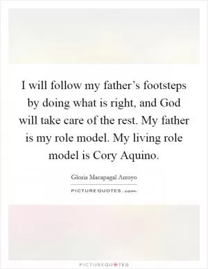 I will follow my father’s footsteps by doing what is right, and God will take care of the rest. My father is my role model. My living role model is Cory Aquino Picture Quote #1