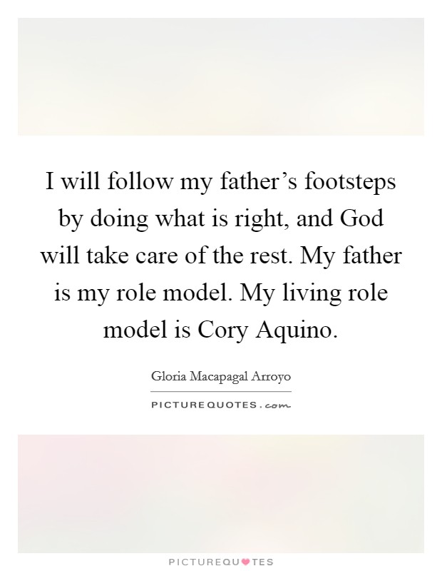 I will follow my father's footsteps by doing what is right, and God will take care of the rest. My father is my role model. My living role model is Cory Aquino Picture Quote #1