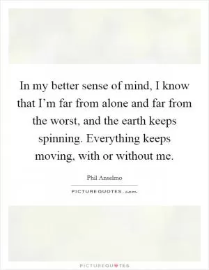 In my better sense of mind, I know that I’m far from alone and far from the worst, and the earth keeps spinning. Everything keeps moving, with or without me Picture Quote #1
