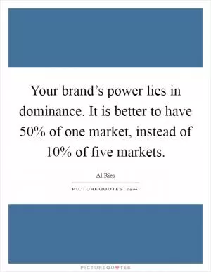 Your brand’s power lies in dominance. It is better to have 50% of one market, instead of 10% of five markets Picture Quote #1