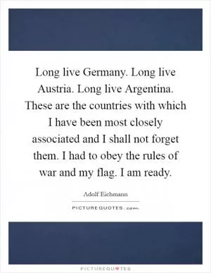 Long live Germany. Long live Austria. Long live Argentina. These are the countries with which I have been most closely associated and I shall not forget them. I had to obey the rules of war and my flag. I am ready Picture Quote #1