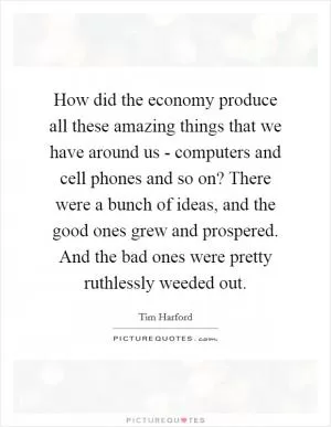 How did the economy produce all these amazing things that we have around us - computers and cell phones and so on? There were a bunch of ideas, and the good ones grew and prospered. And the bad ones were pretty ruthlessly weeded out Picture Quote #1