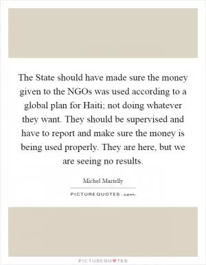 The State should have made sure the money given to the NGOs was used according to a global plan for Haiti; not doing whatever they want. They should be supervised and have to report and make sure the money is being used properly. They are here, but we are seeing no results Picture Quote #1