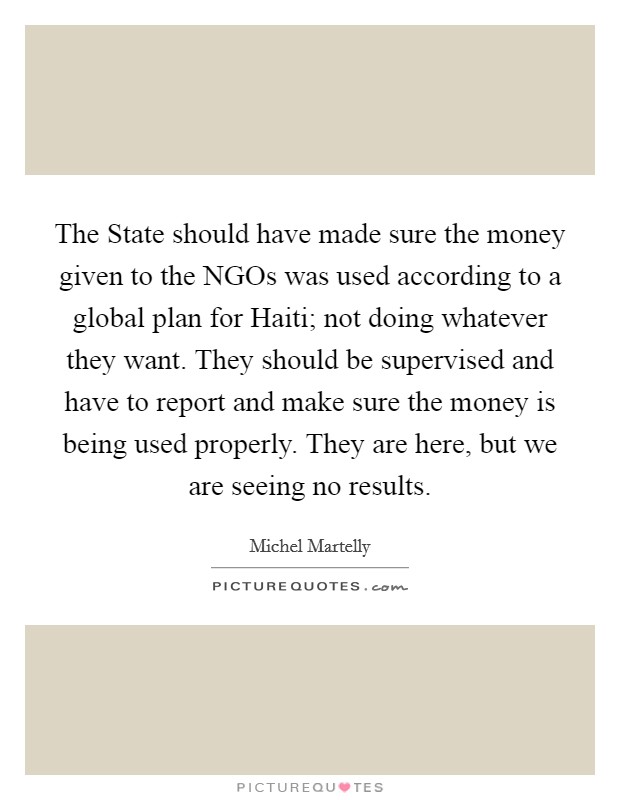 The State should have made sure the money given to the NGOs was used according to a global plan for Haiti; not doing whatever they want. They should be supervised and have to report and make sure the money is being used properly. They are here, but we are seeing no results Picture Quote #1